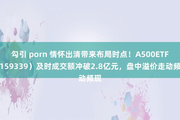 勾引 porn 情怀出清带来布局时点！A500ETF（159339）及时成交额冲破2.8亿元，盘中溢价走动频现