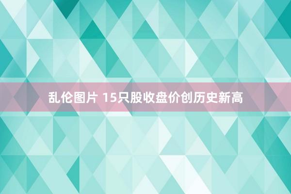 乱伦图片 15只股收盘价创历史新高