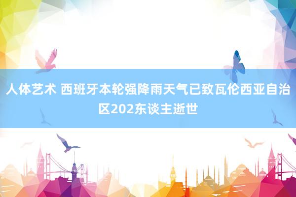 人体艺术 西班牙本轮强降雨天气已致瓦伦西亚自治区202东谈主逝世