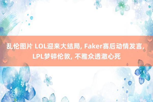 乱伦图片 LOL迎来大结局， Faker赛后动情发言， LPL梦碎伦敦， 不雅众透澈心死