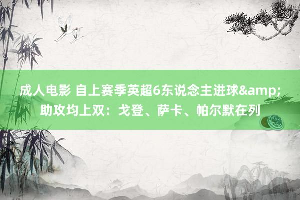 成人电影 自上赛季英超6东说念主进球&助攻均上双：戈登、萨卡、帕尔默在列