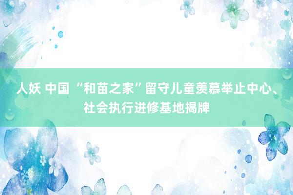 人妖 中国 “和苗之家”留守儿童羡慕举止中心、社会执行进修基地揭牌