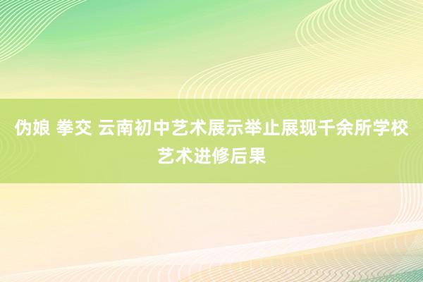 伪娘 拳交 云南初中艺术展示举止展现千余所学校艺术进修后果