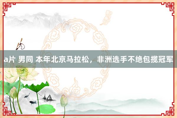 a片 男同 本年北京马拉松，非洲选手不绝包揽冠军