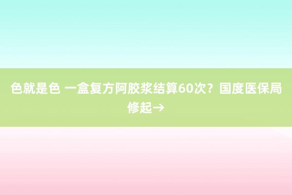 色就是色 一盒复方阿胶浆结算60次？国度医保局修起→