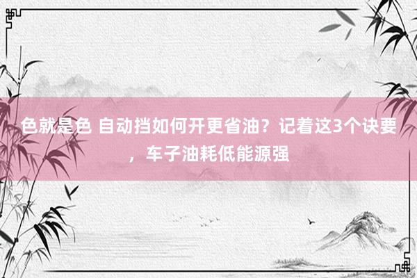 色就是色 自动挡如何开更省油？记着这3个诀要，车子油耗低能源强