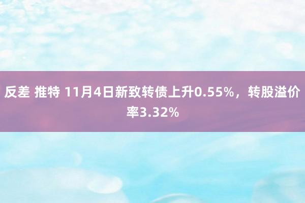 反差 推特 11月4日新致转债上升0.55%，转股溢价率3.32%