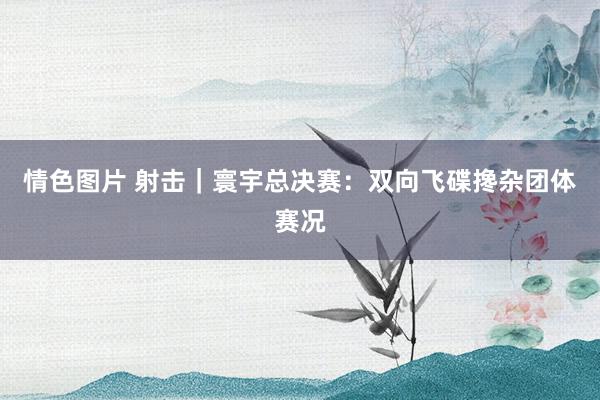 情色图片 射击｜寰宇总决赛：双向飞碟搀杂团体赛况