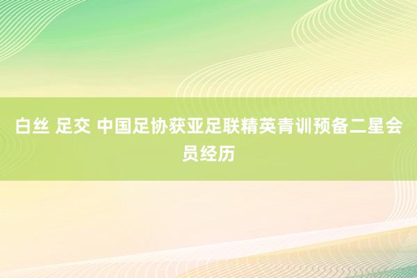 白丝 足交 中国足协获亚足联精英青训预备二星会员经历