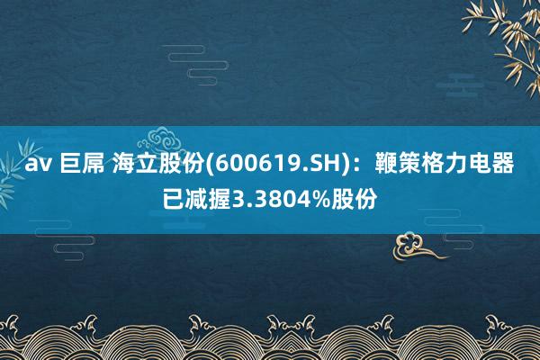 av 巨屌 海立股份(600619.SH)：鞭策格力电器已减握3.3804%股份