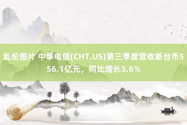 乱伦图片 中华电信(CHT.US)第三季度营收新台币556.1亿元，同比增长3.6%