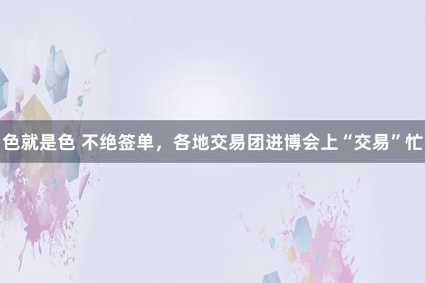 色就是色 不绝签单，各地交易团进博会上“交易”忙