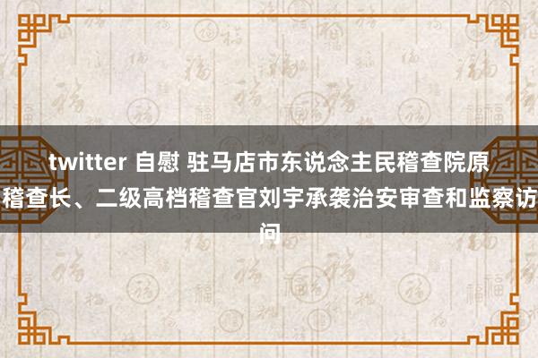 twitter 自慰 驻马店市东说念主民稽查院原副稽查长、二级高档稽查官刘宇承袭治安审查和监察访问