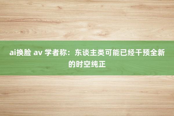 ai换脸 av 学者称：东谈主类可能已经干预全新的时空纯正