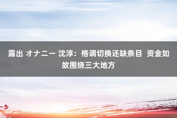 露出 オナニー 沈淳：格调切换还缺条目  资金如故围绕三大地方