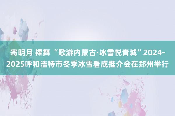 寄明月 裸舞 “歌游内蒙古·冰雪悦青城”2024-2025呼和浩特市冬季冰雪看成推介会在郑州举行