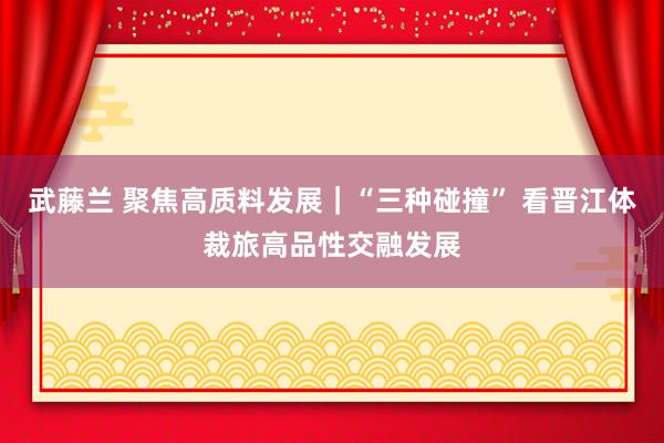 武藤兰 聚焦高质料发展｜“三种碰撞” 看晋江体裁旅高品性交融发展