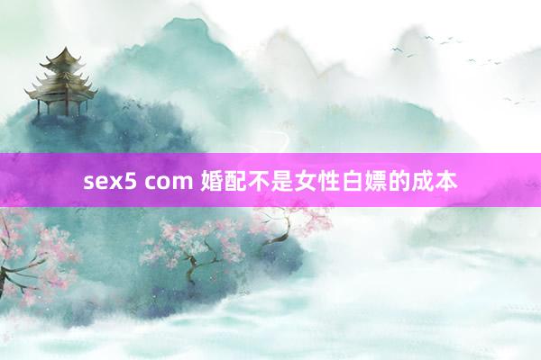 sex5 com 婚配不是女性白嫖的成本