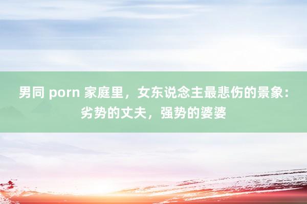 男同 porn 家庭里，女东说念主最悲伤的景象：劣势的丈夫，强势的婆婆