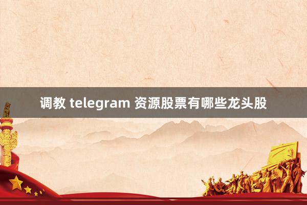 调教 telegram 资源股票有哪些龙头股