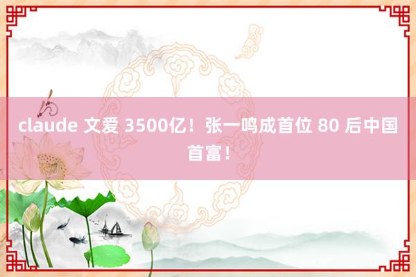 claude 文爱 3500亿！张一鸣成首位 80 后中国首富！