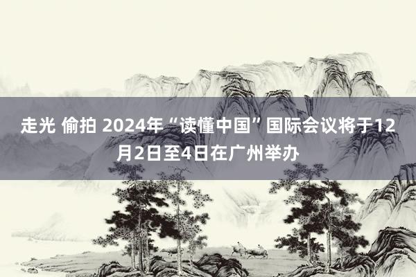 走光 偷拍 2024年“读懂中国”国际会议将于12月2日至4日在广州举办