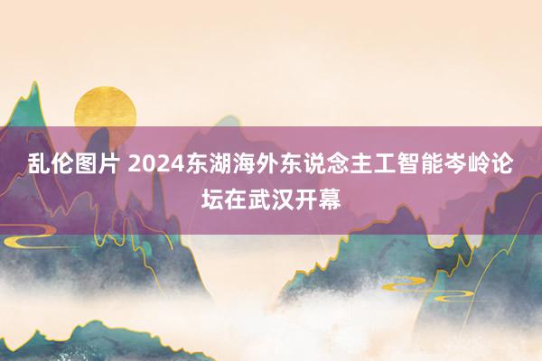 乱伦图片 2024东湖海外东说念主工智能岑岭论坛在武汉开幕