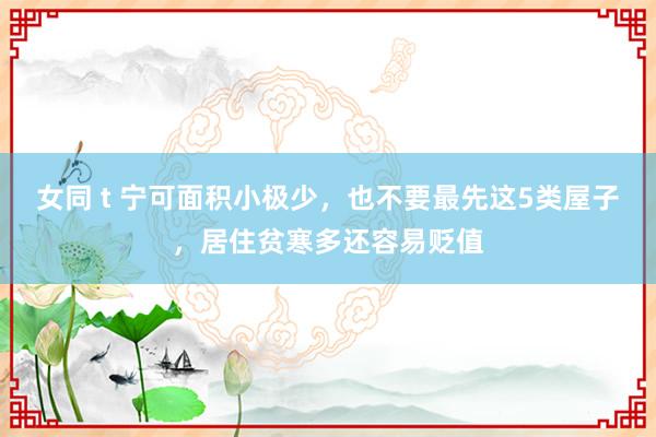 女同 t 宁可面积小极少，也不要最先这5类屋子，居住贫寒多还容易贬值