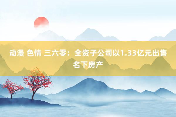 动漫 色情 三六零：全资子公司以1.33亿元出售名下房产