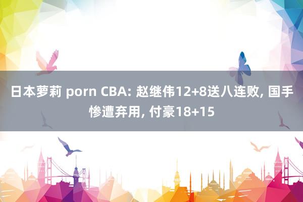 日本萝莉 porn CBA: 赵继伟12+8送八连败， 国手惨遭弃用， 付豪18+15