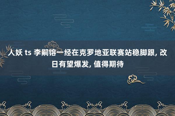 人妖 ts 李嗣镕一经在克罗地亚联赛站稳脚跟， 改日有望爆发， 值得期待