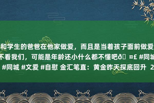 和学生的爸爸在他家做爱，而且是当着孩子面前做爱，太刺激了，孩子完全不看我们，可能是年龄还小什么都不懂吧🤣 #同城 #文爱 #自慰 金汇笔直：黄金昨天探底回升  2626日内多空分水