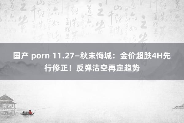 国产 porn 11.27—秋末悔城：金价超跌4H先行修正！反弹沽空再定趋势