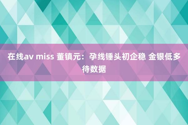 在线av miss 董镇元：孕线锤头初企稳 金银低多待数据