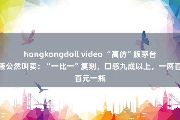 hongkongdoll video “高仿”版茅台、五粮液公然叫卖：“一比一”复刻，口感九成以上，一两百元一瓶