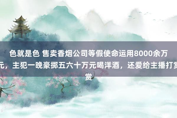 色就是色 售卖香烟公司等假使命运用8000余万元，主犯一晚豪掷五六十万元喝洋酒，还爱给主播打赏