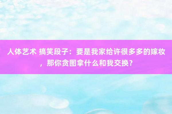 人体艺术 搞笑段子：要是我家给许很多多的嫁妆，那你贪图拿什么和我交换？