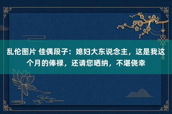 乱伦图片 佳偶段子：媳妇大东说念主，这是我这个月的俸禄，还请您哂纳，不堪侥幸