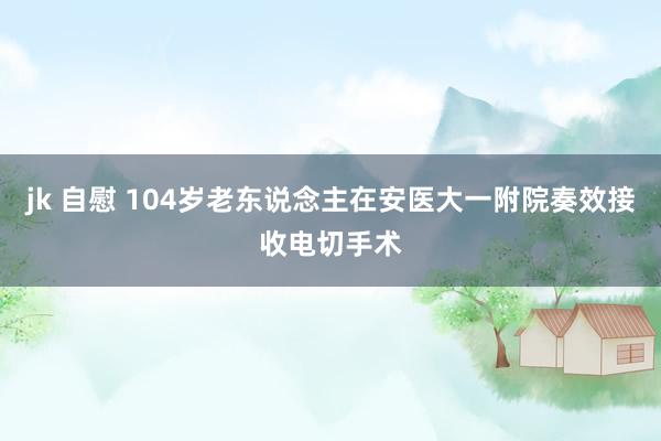 jk 自慰 104岁老东说念主在安医大一附院奏效接收电切手术