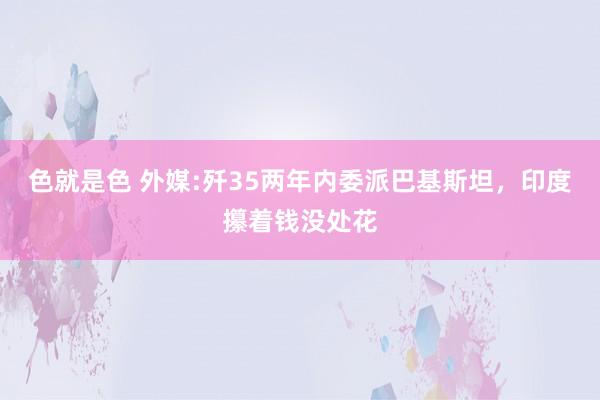 色就是色 外媒:歼35两年内委派巴基斯坦，印度攥着钱没处花