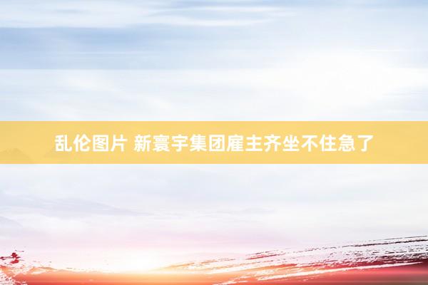 乱伦图片 新寰宇集团雇主齐坐不住急了