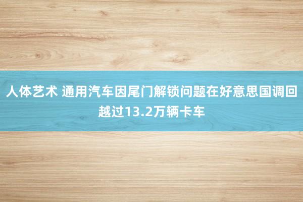 人体艺术 通用汽车因尾门解锁问题在好意思国调回越过13.2万辆卡车