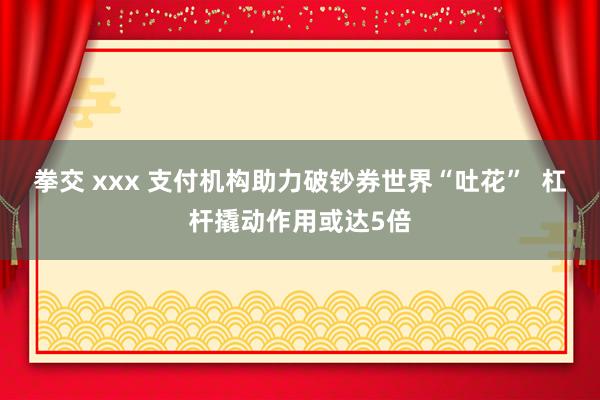 拳交 xxx 支付机构助力破钞券世界“吐花”  杠杆撬动作用或达5倍