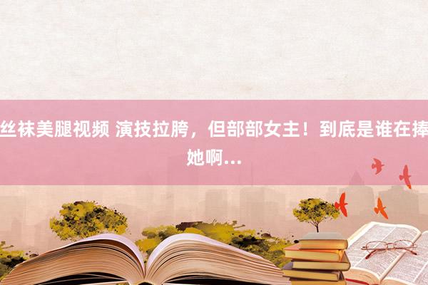 丝袜美腿视频 演技拉胯，但部部女主！到底是谁在捧她啊...