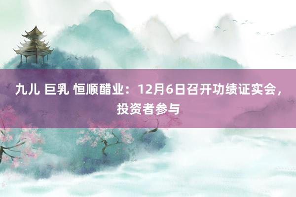 九儿 巨乳 恒顺醋业：12月6日召开功绩证实会，投资者参与