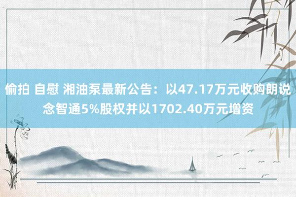 偷拍 自慰 湘油泵最新公告：以47.17万元收购朗说念智通5%股权并以1702.40万元增资