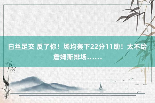 白丝足交 反了你！场均轰下22分11助！太不给詹姆斯排场……