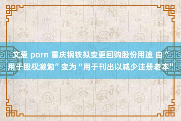 文爱 porn 重庆钢铁拟变更回购股份用途 由“用于股权激勉”变为“用于刊出以减少注册老本”