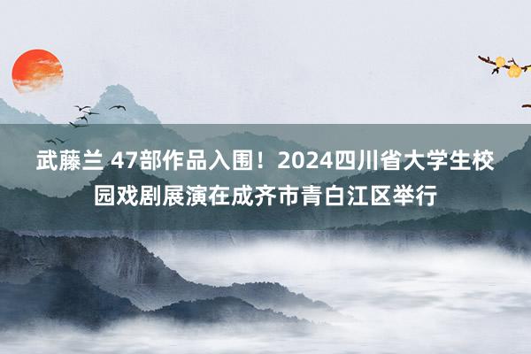 武藤兰 47部作品入围！2024四川省大学生校园戏剧展演在成齐市青白江区举行