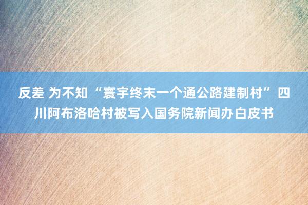 反差 为不知 “寰宇终末一个通公路建制村” 四川阿布洛哈村被写入国务院新闻办白皮书